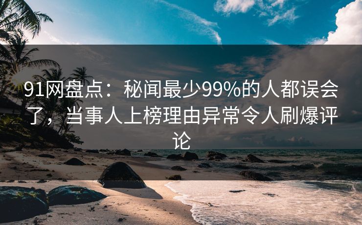 91网盘点：秘闻最少99%的人都误会了，当事人上榜理由异常令人刷爆评论