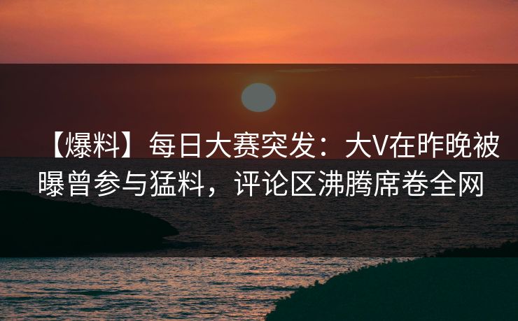 【爆料】每日大赛突发：大V在昨晚被曝曾参与猛料，评论区沸腾席卷全网