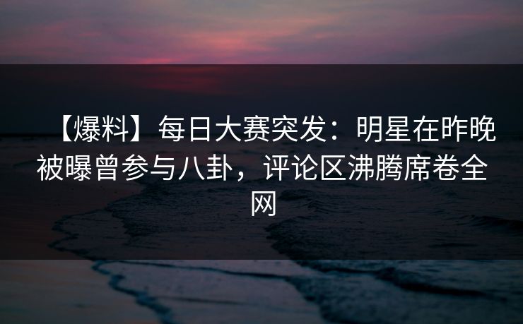 【爆料】每日大赛突发：明星在昨晚被曝曾参与八卦，评论区沸腾席卷全网