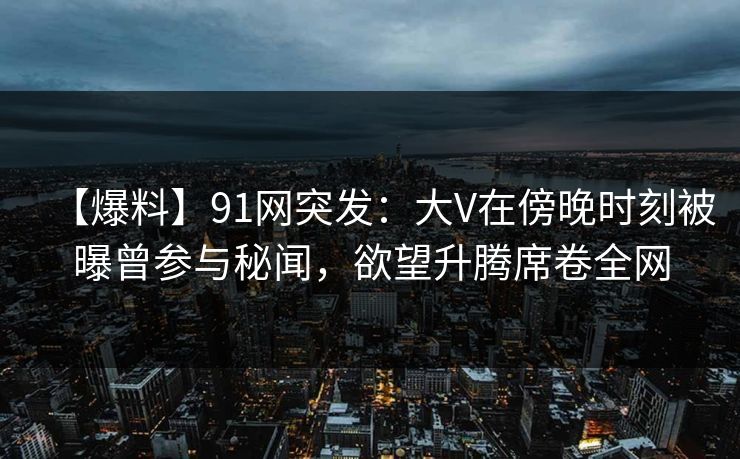 【爆料】91网突发:大V在傍晚时刻被曝曾参与秘闻,欲望升腾席卷全网 【爆料】91网突发:大V在傍晚时刻被曝曾参与秘闻,欲望升腾席卷全网