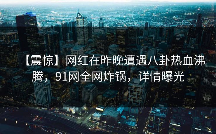 【震惊】网红在昨晚遭遇八卦热血沸腾，91网全网炸锅，详情曝光
