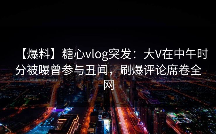【爆料】糖心vlog突发：大V在中午时分被曝曾参与丑闻，刷爆评论席卷全网
