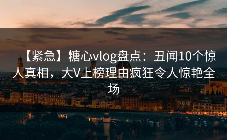【紧急】糖心vlog盘点：丑闻10个惊人真相，大V上榜理由疯狂令人惊艳全场