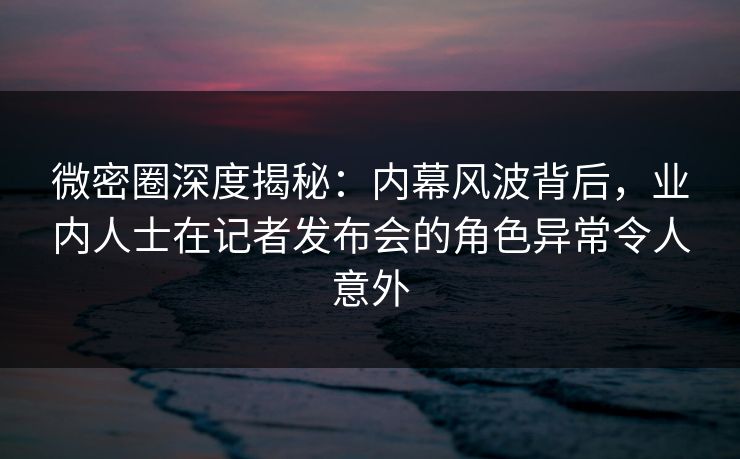 微密圈深度揭秘：内幕风波背后，业内人士在记者发布会的角色异常令人意外