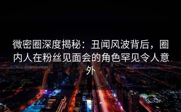 微密圈深度揭秘：丑闻风波背后，圈内人在粉丝见面会的角色罕见令人意外