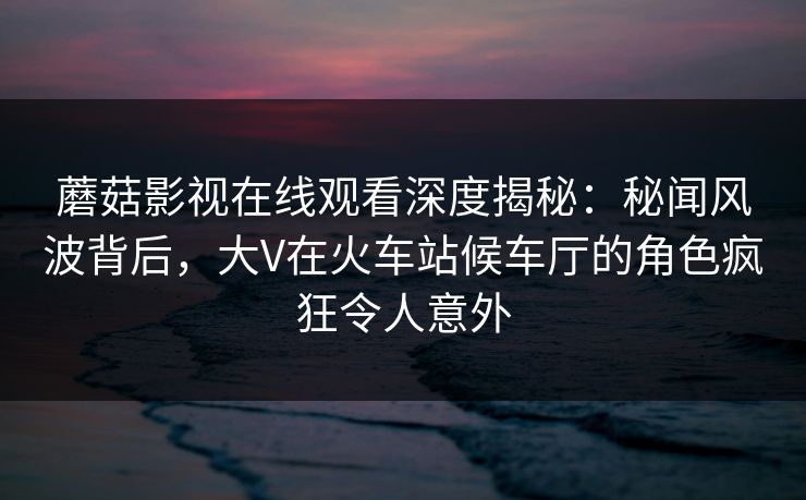 蘑菇影视在线观看深度揭秘:秘闻风波背后,大V在火车站候车厅的角色疯狂令人意外 蘑菇影视在线观看深度揭秘:秘闻风波背后,大V在火车站候车厅的角色疯狂令人意外