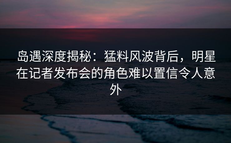 岛遇深度揭秘:猛料风波背后,明星在记者发布会的角色难以置信令人意外 岛遇深度揭秘:猛料风波背后,明星在记者发布会的角色难以置信令人意外