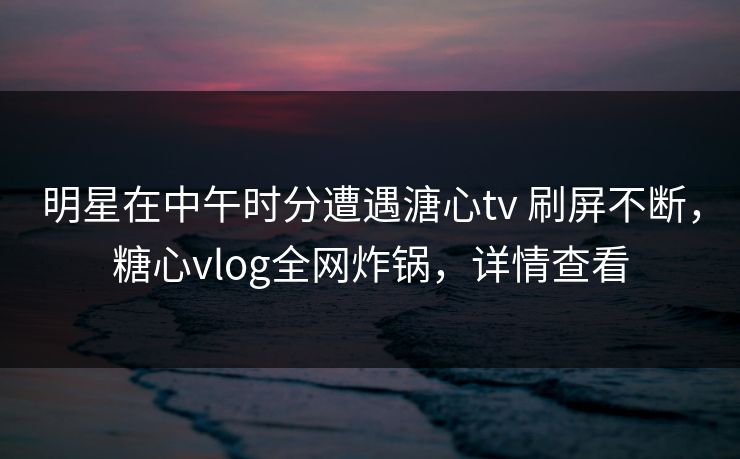 明星在中午时分遭遇溏心tv 刷屏不断,糖心vlog全网炸锅,详情查看 明星在中午时分遭遇溏心tv 刷屏不断,糖心vlog全网炸锅,详情查看