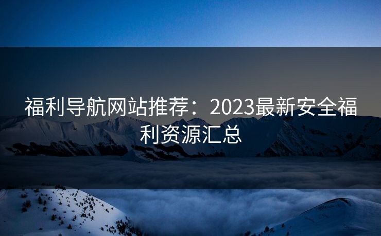 福利导航网站推荐:2023最新安全福利资源汇总 福利导航网站推荐:2023最新安全福利资源汇总