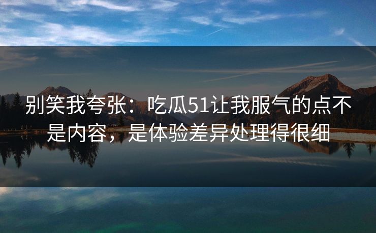别笑我夸张:吃瓜51让我服气的点不是内容,是体验差异处理得很细 别笑我夸张:吃瓜51让我服气的点不是内容,是体验差异处理得很细